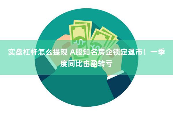 实盘杠杆怎么提现 A股知名房企锁定退市！一季度同比由盈转亏
