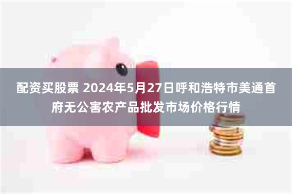 配资买股票 2024年5月27日呼和浩特市美通首府无公害农产品批发市场价格行情
