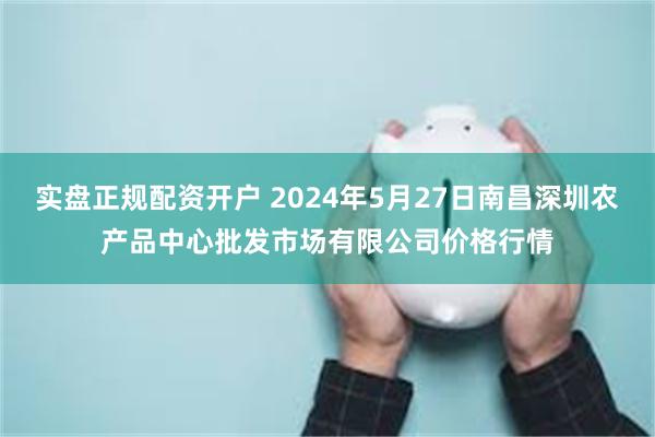 实盘正规配资开户 2024年5月27日南昌深圳农产品中心批发市场有限公司价格行情