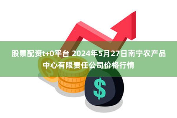 股票配资t+0平台 2024年5月27日南宁农产品中心有限责任公司价格行情