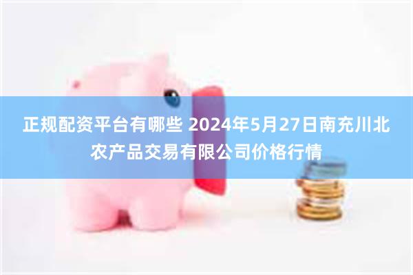 正规配资平台有哪些 2024年5月27日南充川北农产品交易有限公司价格行情