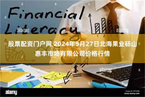 股票配资门户网 2024年5月27日北海果业砀山惠丰市场有限公司价格行情