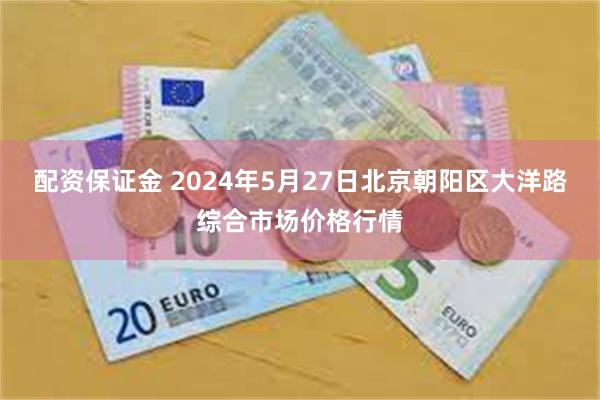 配资保证金 2024年5月27日北京朝阳区大洋路综合市场价格行情