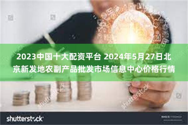 2023中国十大配资平台 2024年5月27日北京新发地农副产品批发市场信息中心价格行情