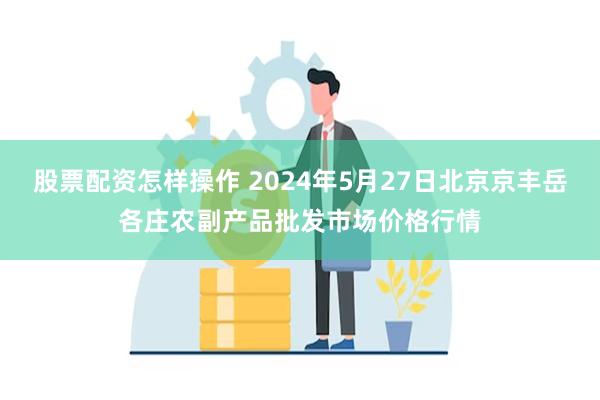 股票配资怎样操作 2024年5月27日北京京丰岳各庄农副产品批发市场价格行情