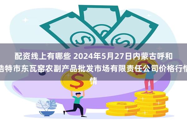配资线上有哪些 2024年5月27日内蒙古呼和浩特市东瓦窑农副产品批发市场有限责任公司价格行情