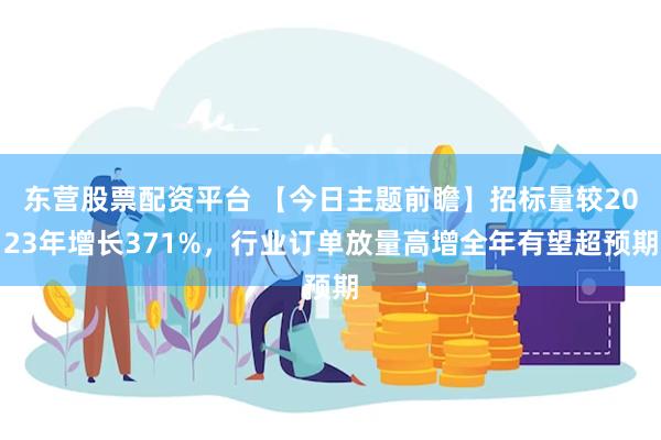 东营股票配资平台 【今日主题前瞻】招标量较2023年增长371%，行业订单放量高增全年有望超预期