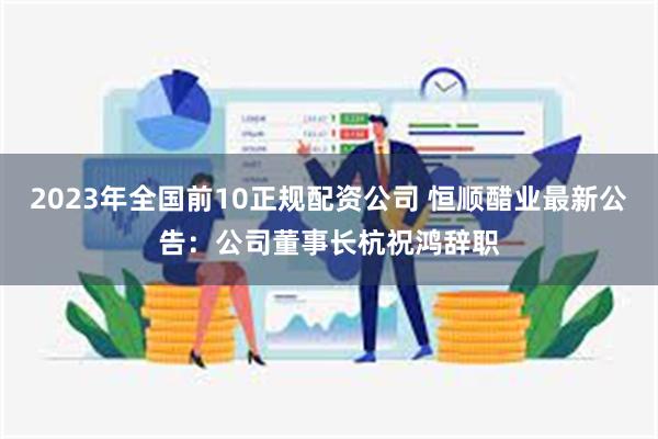 2023年全国前10正规配资公司 恒顺醋业最新公告：公司董事长杭祝鸿辞职