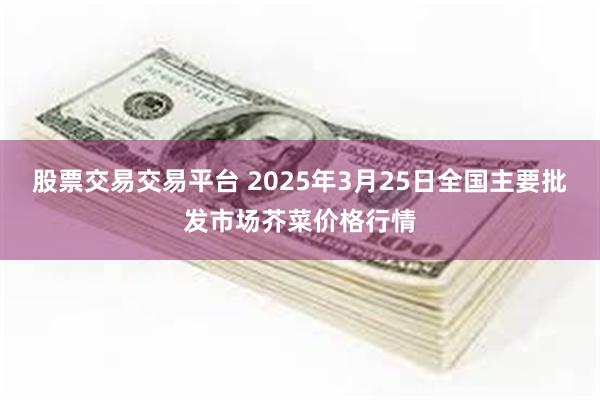 股票交易交易平台 2025年3月25日全国主要批发市场芥菜价