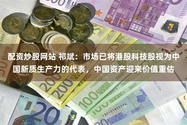 配资炒股网站 祁斌：市场已将港股科技股视为中国新质生产力的代表，中国资产迎来价值重估