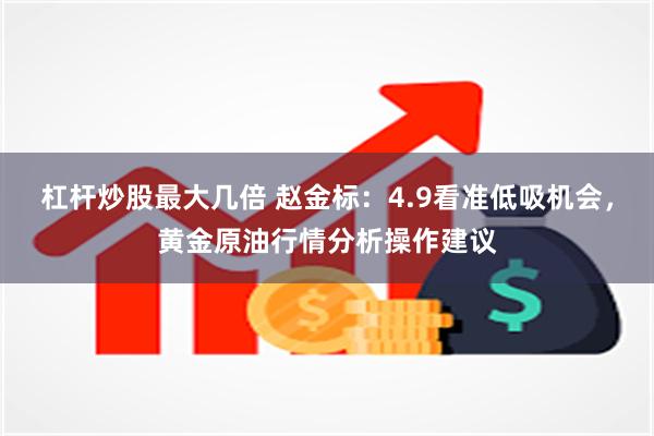 杠杆炒股最大几倍 赵金标：4.9看准低吸机会，黄金原油行情分析操作建议