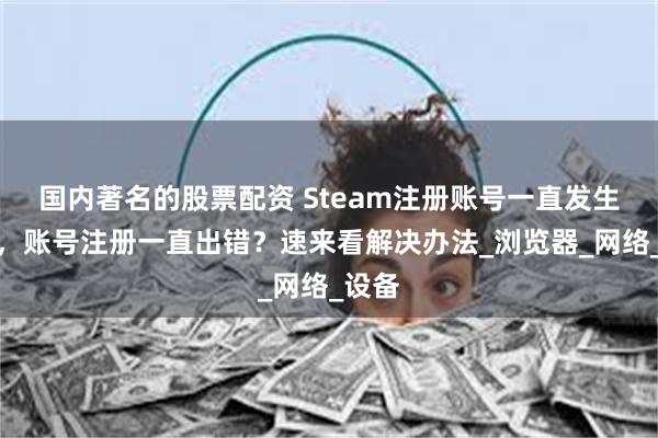 国内著名的股票配资 Steam注册账号一直发生错误，账号注册