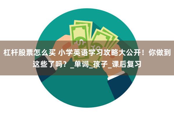 杠杆股票怎么买 小学英语学习攻略大公开！你做到这些了吗？_单