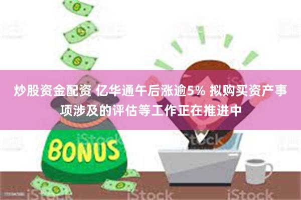 炒股资金配资 亿华通午后涨逾5% 拟购买资产事项涉及的评估等