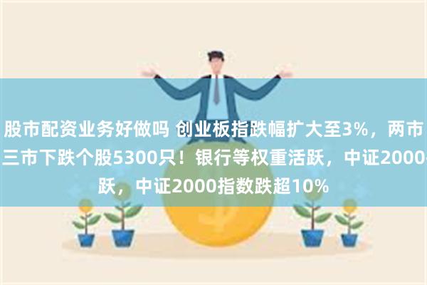股市配资业务好做吗 创业板指跌幅扩大至3%，两市超千股跌停，