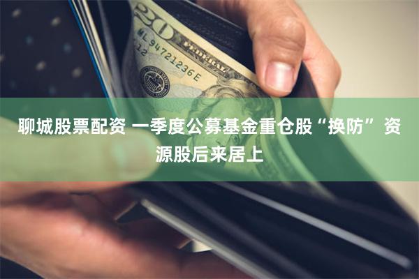 聊城股票配资 一季度公募基金重仓股“换防” 资源股后来居上