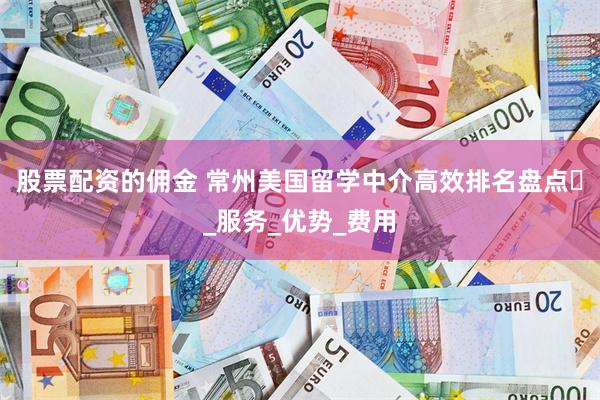 股票配资的佣金 常州美国留学中介高效排名盘点​_服务_优势_