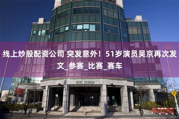 线上炒股配资公司 突发意外！51岁演员吴京再次发文_参赛_比