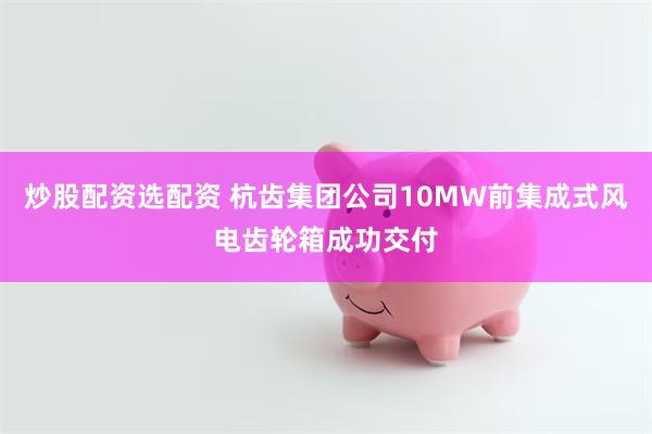 炒股配资选配资 杭齿集团公司10MW前集成式风电齿轮箱成功交