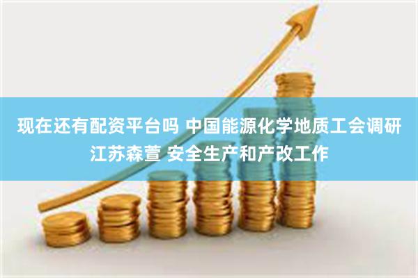 现在还有配资平台吗 中国能源化学地质工会调研江苏森萱 安全生