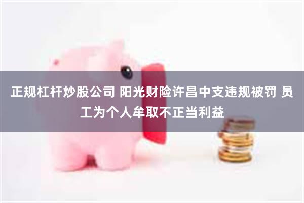 正规杠杆炒股公司 阳光财险许昌中支违规被罚 员工为个人牟取不