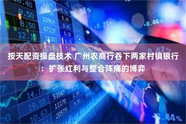 按天配资操盘技术 广州农商行吞下两家村镇银行：扩张红利与整合