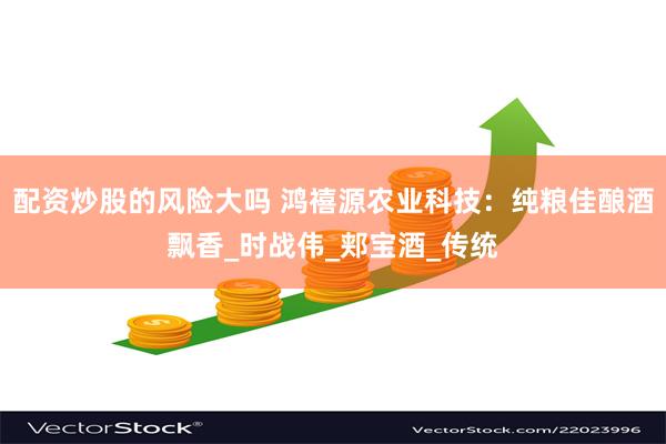 配资炒股的风险大吗 鸿禧源农业科技：纯粮佳酿酒飘香_时战伟_