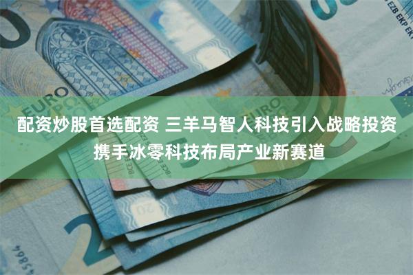配资炒股首选配资 三羊马智人科技引入战略投资 携手冰零科技布