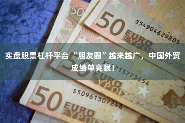 实盘股票杠杆平台 “朋友圈”越来越广，中国外贸成绩单亮眼！