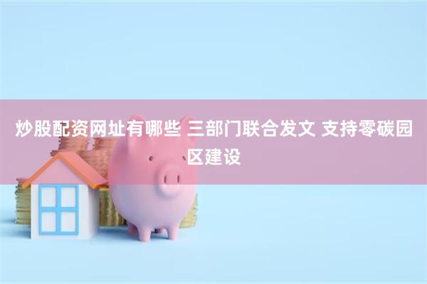 炒股配资网址有哪些 三部门联合发文 支持零碳园区建设