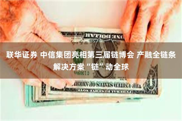 联华证券 中信集团亮相第三届链博会 产融全链条解决方案“链”