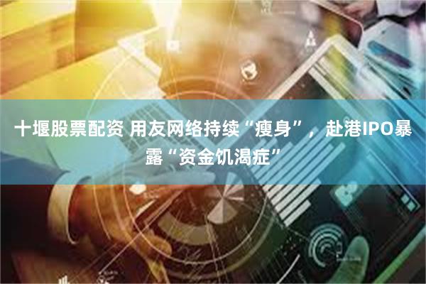 十堰股票配资 用友网络持续“瘦身”，赴港IPO暴露“资金饥渴