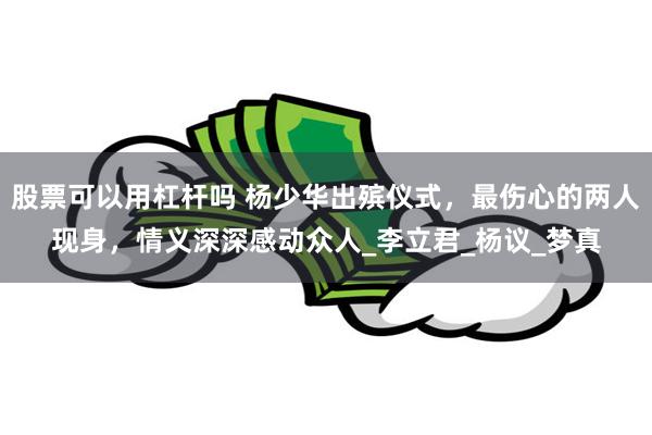 股票可以用杠杆吗 杨少华出殡仪式，最伤心的两人现身，情义深深