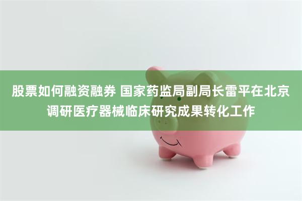 股票如何融资融券 国家药监局副局长雷平在北京调研医疗器械临床