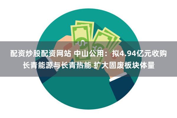 配资炒股配资网站 中山公用：拟4.94亿元收购长青能源与长青