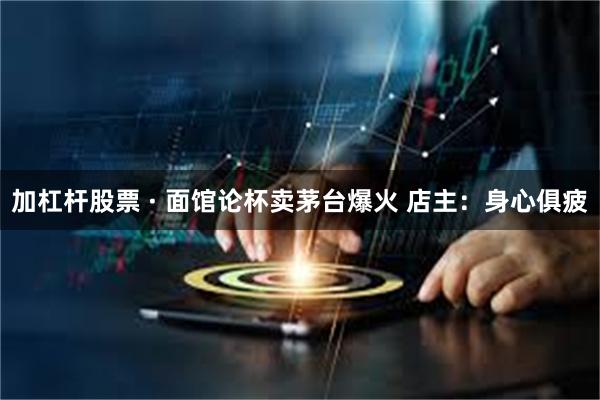加杠杆股票 · 面馆论杯卖茅台爆火 店主：身心俱疲