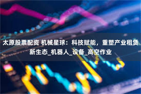 太原股票配资 机械星球：科技赋能，重塑产业租赁新生态_机器人