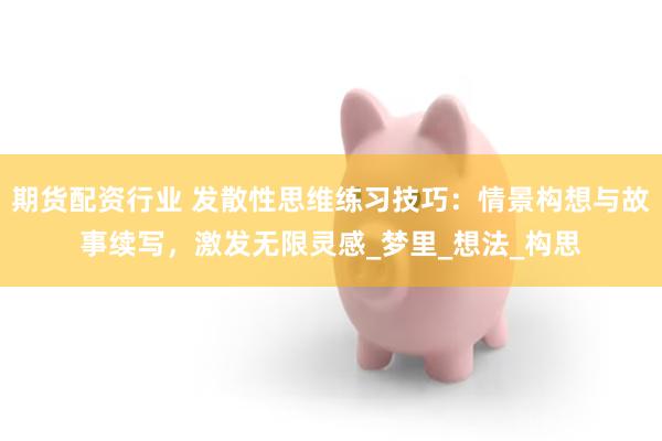 期货配资行业 发散性思维练习技巧：情景构想与故事续写，激发无