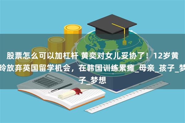 股票怎么可以加杠杆 黄奕对女儿妥协了！12岁黄芊玲放弃英国留