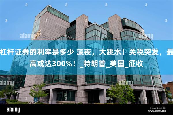 杠杆证券的利率是多少 深夜，大跳水！关税突发，最高或达300