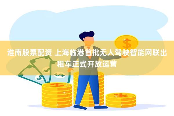 淮南股票配资 上海临港首批无人驾驶智能网联出租车正式开放运营