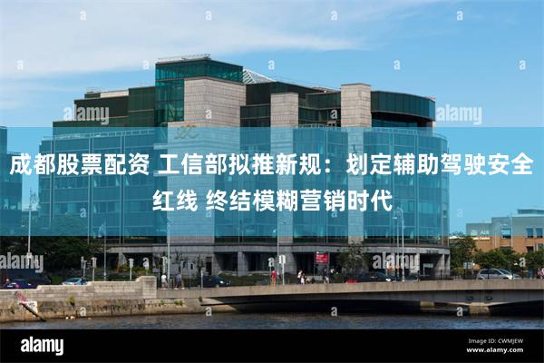 成都股票配资 工信部拟推新规：划定辅助驾驶安全红线 终结模糊